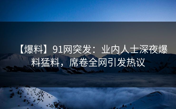 【爆料】91网突发：业内人士深夜爆料猛料，席卷全网引发热议